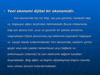 Yeni ekonomi dijital bir ekonomidir. Yeni ekonomide her tür bilgi, ses,yazı,görüntü, hareketli obje vs. bilgisayar ağları tarafından iletilmektedir.Büyük miktarlarda bilgi son derece hızlı ,ucuz ve güvenilir bir şekilde alıcılarına ulaşmaktadır.Dijital ekonomide,cep telefonları,taşınabilir bilgisayar vs. yaygın olarak kullanılmaktadır.Yeni ekonomide, eskilerin yerine geçen veya eski yapıları tamamlayan ucuz bağlantı ve enformasyon (internet) ile yeni elektronik dağıtım kanalları oluşmaktadır. Bilgi ağları ve bilginin dijitalleşmesi bilginin ticarete konu olması sürecini hızlandırmaktadır. 