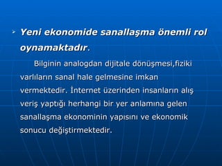 Yeni ekonomide sanallaşma önemli rol oynamaktadır .  Bilginin analogdan dijitale dönüşmesi,fiziki varlıların sanal hale gelmesine imkan vermektedir. İnternet üzerinden insanların alış veriş yaptığı herhangi bir yer anlamına gelen sanallaşma ekonominin yapısını ve ekonomik sonucu değiştirmektedir. 