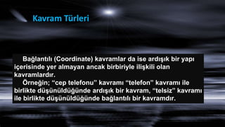 Kavram Türleri
Bağlantılı (Coordinate) kavramlar da ise ardıĢık bir yapı
içerisinde yer almayan ancak birbiriyle iliĢkili olan
kavramlardır.
Örneğin; “cep telefonu” kavramı “telefon” kavramı ile
birlikte düĢünüldüğünde ardıĢık bir kavram, “telsiz” kavramı
ile birlikte düĢünüldüğünde bağlantılı bir kavramdır.
 