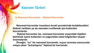 Kavram Türleri
Nesnesel kavramlar insanların kendi çevrelerinde bulabilecekleri
fiziksel varlıkları ya da nesneleri sınıflamak için kullanılan
kavramlardır.
ĠliĢkisel kavramlar ise, nesnesel kavramlar arasındaki iliĢkileri
belirtmek üzere kullanılan ve çoğunlukla sözel bilgilerden oluĢan
önermelerdir.
Örneğin; “su” bir nesnesel kavramdır, suyun ısınması sonucunda
ortaya çıkan “buharlaĢma” iliĢkisel bir kavramdır.
2) Nesnesel Kavramlar – ĠliĢkisel Kavramlar:
 