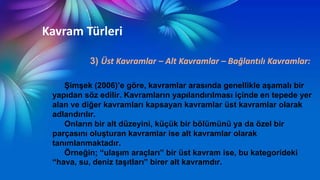 Kavram Türleri
3) Üst Kavramlar – Alt Kavramlar – Bağlantılı Kavramlar:
ġimĢek (2006)’e göre, kavramlar arasında genellikle aĢamalı bir
yapıdan söz edilir. Kavramların yapılandırılması içinde en tepede yer
alan ve diğer kavramları kapsayan kavramlar üst kavramlar olarak
adlandırılır.
Onların bir alt düzeyini, küçük bir bölümünü ya da özel bir
parçasını oluĢturan kavramlar ise alt kavramlar olarak
tanımlanmaktadır.
Örneğin; “ulaĢım araçları” bir üst kavram ise, bu kategorideki
“hava, su, deniz taĢıtları” birer alt kavramdır.
 