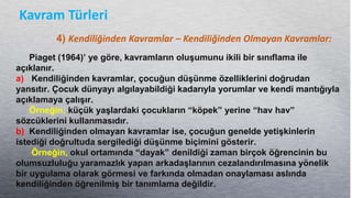 Kavram Türleri
4) Kendiliğinden Kavramlar – Kendiliğinden Olmayan Kavramlar:
Piaget (1964)’ ye göre, kavramların oluĢumunu ikili bir sınıflama ile
açıklanır.
a) Kendiliğinden kavramlar, çocuğun düĢünme özelliklerini doğrudan
yansıtır. Çocuk dünyayı algılayabildiği kadarıyla yorumlar ve kendi mantığıyla
açıklamaya çalıĢır.
Örneğin; küçük yaĢlardaki çocukların “köpek” yerine “hav hav”
sözcüklerini kullanmasıdır.
b) Kendiliğinden olmayan kavramlar ise, çocuğun genelde yetiĢkinlerin
istediği doğrultuda sergilediği düĢünme biçimini gösterir.
Örneğin, okul ortamında “dayak” denildiği zaman birçok öğrencinin bu
olumsuzluluğu yaramazlık yapan arkadaĢlarının cezalandırılmasına yönelik
bir uygulama olarak görmesi ve farkında olmadan onaylaması aslında
kendiliğinden öğrenilmiĢ bir tanımlama değildir.
 