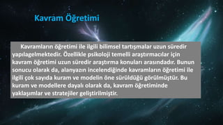 Kavram Öğretimi
Kavramların öğretimi ile ilgili bilimsel tartışmalar uzun süredir
yapılagelmektedir. Özellikle psikoloji temelli araştırmacılar için
kavram öğretimi uzun süredir araştırma konuları arasındadır. Bunun
sonucu olarak da, alanyazın incelendiğinde kavramların öğretimi ile
ilgili çok sayıda kuram ve modelin öne sürüldüğü görülmüştür. Bu
kuram ve modellere dayalı olarak da, kavram öğretiminde
yaklaşımlar ve stratejiler geliştirilmiştir.
 