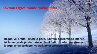 Kavram Öğretiminde Yaklaşımlar
Ragan ve Smith (1999)’ e göre, kavram öğretiminde izlenen
iki temel yaklaĢımdan söz edilmektedir. Bunlar; araĢtırmacı
(sorgulayıcı) yaklaĢım ve açıklayıcı yaklaĢımdır.
 