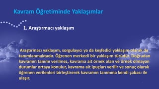 Kavram Öğretiminde Yaklaşımlar
Araştırmacı yaklaşım, sorgulayıcı ya da keşfedici yaklaşım olarak da
tanımlanmaktadır. Öğrenen merkezli bir yaklaşım türüdür. Doğrudan
kavramın tanımı verilmez, kavrama ait örnek olan ve örnek olmayan
durumlar ortaya konulur, kavrama ait ipuçları verilir ve sonuç olarak
öğrenen verilenleri birleştirerek kavramın tanımına kendi çabası ile
ulaşır.
1. Araştırmacı yaklaşım
 