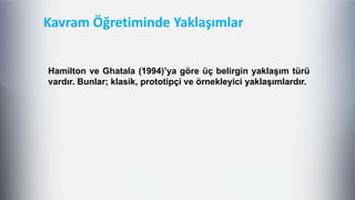 Kavram Öğretiminde Yaklaşımlar
Hamilton ve Ghatala (1994)’ya göre üç belirgin yaklaĢım türü
vardır. Bunlar; klasik, prototipçi ve örnekleyici yaklaĢımlardır.
 