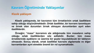 Kavram Öğretiminde Yaklaşımlar
Klasik yaklaĢımda, bir kavramın tüm örneklerinin ortak özelliklere
sahip olduğu düĢünülmektedir. Ortak özellikler, bir kavramı tanımlayan
ve örnek olan durumları örnek olmayan durumlardan ayırt eden
özelliklerdir.
Örneğin; “masa” kavramını ele aldığımızda tüm masaların sahip
olduğu ortak özelliklerden söz edilebilir. Bunlar; tüm masa
örneklerinde ayakların ve üzerine bir Ģeyler koyulabilecek bir tablanın
olmasıdır. Sonuç olarak, ortak özellikler kavramı algılamada ve diğer
kavramlardan ayırt etmekte önemli bir rol oynamaktadır.
Klasik yaklaşım
 