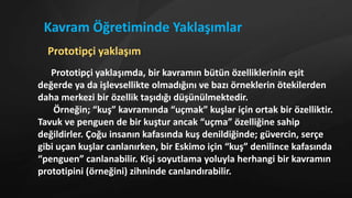 Prototipçi yaklaşımda, bir kavramın bütün özelliklerinin eşit
değerde ya da işlevsellikte olmadığını ve bazı örneklerin ötekilerden
daha merkezi bir özellik taşıdığı düşünülmektedir.
Örneğin; “kuş” kavramında “uçmak” kuşlar için ortak bir özelliktir.
Tavuk ve penguen de bir kuştur ancak “uçma” özelliğine sahip
değildirler. Çoğu insanın kafasında kuş denildiğinde; güvercin, serçe
gibi uçan kuşlar canlanırken, bir Eskimo için “kuş” denilince kafasında
“penguen” canlanabilir. Kişi soyutlama yoluyla herhangi bir kavramın
prototipini (örneğini) zihninde canlandırabilir.
Kavram Öğretiminde Yaklaşımlar
Prototipçi yaklaşım
 