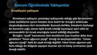 Kavram Öğretiminde Yaklaşımlar
Örnekleyici yaklaşım, prototipçi yaklaşımda olduğu gibi bir kavramın
ortak özelliklerini içeren listeden önce belirli bir örneğini kafamızda
oluşturduğumuzu ileri sürmektedir. Bununla birlikte, bireylerin herhangi
bir kavramın çoğu zaman tipik örnek niteliği taşımayan ayırt edici ve
anımsanabilir bir örnek aracılığıyla temsil edildiği düşünülür.
Örneğin; “çiçek” kavramının tüm örneklerini bazı insanlar daha önce
gördükleri “limon ağacının çiçeği” örneği ile karşılaştırabilirler. “Limon
ağacının çiçeği” tipik bir çiçek örneği değildir. Fakat limon ağacının çok
fazla olduğu bir bölgede yaşayan insanlar için en kolay anımsanan çiçek
örneği olabilir.
Örnekleyici yaklaşım
 