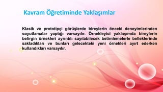 Kavram Öğretiminde Yaklaşımlar
Klasik ve prototipçi görüĢlerde bireylerin önceki deneyimlerinden
soyutlamalar yaptığı varsayılır. Örnekleyici yaklaĢımda bireylerin
belirgin örnekleri ayrıntılı sayılabilecek betimlemelerle belleklerinde
sakladıkları ve bunları gelecekteki yeni örnekleri ayırt ederken
kullandıkları varsayılır.
 
