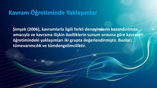 Kavram Öğretiminde Yaklaşımlar
Şimşek (2006), kavramlarla ilgili farklı deneyimlerin kazandırılması
amacıyla ve kavrama ilişkin özelliklerin sunum sırasına göre kavram
öğretimindeki yaklaşımları iki grupta değerlendirmiştir. Bunlar;
tümevarımcılık ve tümdengelimciliktir.
 