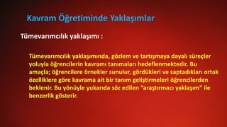 Kavram Öğretiminde Yaklaşımlar
Tümevarımcılık yaklaşımında, gözlem ve tartışmaya dayalı süreçler
yoluyla öğrencilerin kavramı tanımaları hedeflenmektedir. Bu
amaçla; öğrencilere örnekler sunulur, gördükleri ve saptadıkları ortak
özelliklere göre kavrama ait bir tanım geliştirmeleri öğrencilerden
beklenir. Bu yönüyle yukarıda söz edilen “araştırmacı yaklaşım” ile
benzerlik gösterir.
Tümevarımcılık yaklaşımı :
 