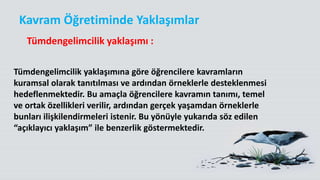 Tümdengelimcilik yaklaşımına göre öğrencilere kavramların
kuramsal olarak tanıtılması ve ardından örneklerle desteklenmesi
hedeflenmektedir. Bu amaçla öğrencilere kavramın tanımı, temel
ve ortak özellikleri verilir, ardından gerçek yaşamdan örneklerle
bunları ilişkilendirmeleri istenir. Bu yönüyle yukarıda söz edilen
“açıklayıcı yaklaşım” ile benzerlik göstermektedir.
Kavram Öğretiminde Yaklaşımlar
Tümdengelimcilik yaklaşımı :
 