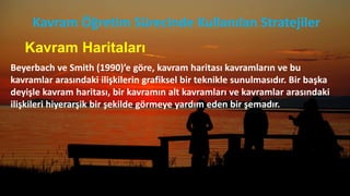 Kavram Haritaları
Beyerbach ve Smith (1990)’e göre, kavram haritası kavramların ve bu
kavramlar arasındaki ilişkilerin grafiksel bir teknikle sunulmasıdır. Bir başka
deyişle kavram haritası, bir kavramın alt kavramları ve kavramlar arasındaki
ilişkileri hiyerarşik bir şekilde görmeye yardım eden bir şemadır.
Kavram Öğretim Sürecinde Kullanılan Stratejiler
 