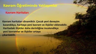 Kavram Öğretiminde Yaklaşımlar
Kavram Haritaları
Kavram haritaları dinamiktir. Çocuk yeni deneyim
kazandıkça, haritaya yeni kavram ve ilişkiler eklenebilir.
Haritadaki ilişkiler daha derinliğine incelendikçe
yeni kavramlar ve ilişkiler ortaya
çıkarılabilir.
 