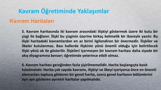 Kavram Öğretiminde Yaklaşımlar
Kavram Haritaları
5. Kavram haritasında iki kavram arasındaki ilişkiyi göstermek üzere iki kutu bir
çizgi ile bağlanır. İlişki bu çizginin üzerine birkaç kelimelik bir ibareyle yazılır. Bu
ilişki haritadaki kavramlardan en az birini ilgilendiren bir önermedir. İlişkiler ve
ilkeler kutulanmaz. Bazı hallerde ilişkinin yönü önemli olduğu için belirtilecek
ilişki yönü ok ile gösterilir. İlişkileri içermeyen bir kavram haritası daha ziyade bir
akış diyagramına benzer; öğretimde yeterince etkili olmaz.
6. Kavram haritası gereğinden fazla şişirilmemelidir. Harita başlangıçta basit
tutulmalıdır. Harita çok sayıda kavramı, ilişkiyi ve ilkeyi içeriyorsa önce en önemli
elemanları topluca gösteren bir genel harita, sonra genel haritanın bölümlerini
ayrı ayrı gösteren ayrıntılı haritalar yapılmalıdır.
 