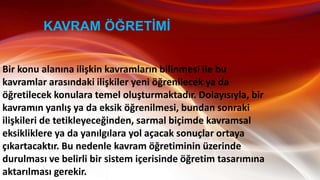Bir konu alanına ilişkin kavramların bilinmesi ile bu
kavramlar arasındaki ilişkiler yeni öğrenilecek ya da
öğretilecek konulara temel oluşturmaktadır. Dolayısıyla, bir
kavramın yanlış ya da eksik öğrenilmesi, bundan sonraki
ilişkileri de tetikleyeceğinden, sarmal biçimde kavramsal
eksikliklere ya da yanılgılara yol açacak sonuçlar ortaya
çıkartacaktır. Bu nedenle kavram öğretiminin üzerinde
durulması ve belirli bir sistem içerisinde öğretim tasarımına
aktarılması gerekir.
KAVRAM ÖĞRETĠMĠ
 