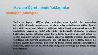 Simith ve Ragan (1999)’na göre, analojiler soyut içerikli olan kavramları
öğrencinin zihninde somutlaştırır ve daha kolay anlaşılmasını sağlar. Ayrıca,
öğrencinin derse olan ilgisini ve katılımını artırır. Fakat unutmamak gerekir ki,
analojilerde kaynak ve hedef asla yüzde yüz benzerlik göstermez ve daima
birbirinden ayrılan noktaları vardır. Bu nedenle, benzetme yüzeysel kalırsa ve
seçilen analojiler sunulan yeni kavramı kapsayıcı özellikte olmazsa, öğrenenleri
yanıltacağı gibi kavram yanılgılarına bile yol açabilir. Bu nedenle, analoji ile
yapılan kavram öğretiminde, bilinenler ile bilinmeyenler arasında karşılaştırma
yapılırken, benzerliklerin nasıl ve hangi amaçla oluşturulduğunun ortaya konması
çok önemlidir.
Kavram Öğretiminde Yaklaşımlar
Analojiler (Analogies)
 
