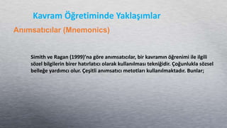 Kavram Öğretiminde Yaklaşımlar
Anımsatıcılar (Mnemonics)
Simith ve Ragan (1999)’na göre anımsatıcılar, bir kavramın öğrenimi ile ilgili
sözel bilgilerin birer hatırlatıcı olarak kullanılması tekniğidir. Çoğunlukla sözsel
belleğe yardımcı olur. Çeşitli anımsatıcı metotları kullanılmaktadır. Bunlar;
 