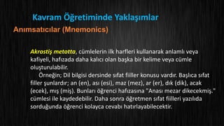 Kavram Öğretiminde Yaklaşımlar
Anımsatıcılar (Mnemonics)
Akrostiş metotta, cümlelerin ilk harfleri kullanarak anlamlı veya
kafiyeli, hafızada daha kalıcı olan başka bir kelime veya cümle
oluşturulabilir.
Örneğin; Dil bilgisi dersinde sıfat fiiller konusu vardır. Başlıca sıfat
filler şunlardır; an (en), ası (esi), maz (mez), ar (er), dık (dik), acak
(ecek), mış (miş). Bunları öğrenci hafızasına "Anası mezar dikecekmiş."
cümlesi ile kaydedebilir. Daha sonra öğretmen sıfat fiilleri yazılıda
sorduğunda öğrenci kolayca cevabı hatırlayabilecektir.
 