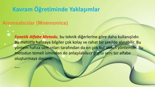 Kavram Öğretiminde Yaklaşımlar
Anımsatıcılar (Mnemonics)
Fonetik Alfabe Metodu, bu teknik diğerlerine göre daha kullanışlıdır.
Bu metotla hafızaya bilgiler çok kolay ve rahat bir şekilde alınabilir. Bu
yöntem hafıza uzmanları tarafından da en çok kullanılan yöntemdir. Bu
metodun temeli isminden de anlaşılabileceği gibi yeni bir alfabe
oluşturmaya dayanır.
Örnek 7 :
 