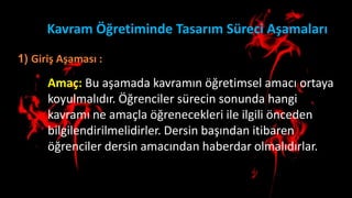 Kavram Öğretiminde Tasarım Süreci Aşamaları
1) Giriş Aşaması :
Amaç: Bu aşamada kavramın öğretimsel amacı ortaya
koyulmalıdır. Öğrenciler sürecin sonunda hangi
kavramı ne amaçla öğrenecekleri ile ilgili önceden
bilgilendirilmelidirler. Dersin başından itibaren
öğrenciler dersin amacından haberdar olmalıdırlar.
 