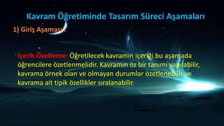 Kavram Öğretiminde Tasarım Süreci Aşamaları
1) Giriş Aşaması :
İçerik Özetleme: Öğretilecek kavramın içeriği bu aşamada
öğrencilere özetlenmelidir. Kavramın öz bir tanımı yapılabilir,
kavrama örnek olan ve olmayan durumlar özetlenebilir ve
kavrama ait tipik özellikler sıralanabilir.
 