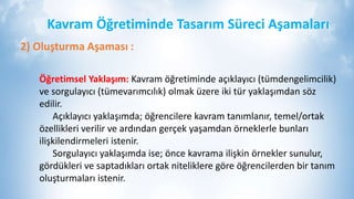 Kavram Öğretiminde Tasarım Süreci Aşamaları
2) Oluşturma Aşaması :
Öğretimsel Yaklaşım: Kavram öğretiminde açıklayıcı (tümdengelimcilik)
ve sorgulayıcı (tümevarımcılık) olmak üzere iki tür yaklaşımdan söz
edilir.
Açıklayıcı yaklaşımda; öğrencilere kavram tanımlanır, temel/ortak
özellikleri verilir ve ardından gerçek yaşamdan örneklerle bunları
ilişkilendirmeleri istenir.
Sorgulayıcı yaklaşımda ise; önce kavrama ilişkin örnekler sunulur,
gördükleri ve saptadıkları ortak niteliklere göre öğrencilerden bir tanım
oluşturmaları istenir.
 