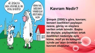 Kavram Nedir?
ġimĢek (2006)’a göre, kavram;
benzeri özellikleri paylaĢan
nesne, görüĢ ve olaylara
verilen ortak isimdir. BaĢka
bir deyiĢle; paylaĢtıkları ortak
özellikleri nedeniyle aynı
küme, sınıf ya da kategori
içinde yer alan örnekler bir
kavram oluĢturur.
 