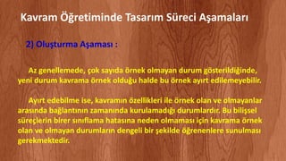 Az genellemede, çok sayıda örnek olmayan durum gösterildiğinde,
yeni durum kavrama örnek olduğu halde bu örnek ayırt edilemeyebilir.
Ayırt edebilme ise, kavramın özellikleri ile örnek olan ve olmayanlar
arasında bağlantının zamanında kurulamadığı durumlardır. Bu bilişsel
süreçlerin birer sınıflama hatasına neden olmaması için kavrama örnek
olan ve olmayan durumların dengeli bir şekilde öğrenenlere sunulması
gerekmektedir.
Kavram Öğretiminde Tasarım Süreci Aşamaları
2) Oluşturma Aşaması :
 