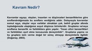 Kavram Nedir?
Kavramlar eĢyayı, olayları, insanları ve düĢünceleri benzerliklerine göre
sınıflandırdığımızda bu sınıflara verdiğimiz addır. Dolayısıyla kavramlar
somut eĢya, olaylar veya varlıklar olmaktan çok, belirli gruplar altında
topladığımızda ulaĢtığımız soyut düĢünce birimleridir. Gruplama ve/veya
sınıflama benzerlik ve farklılıklara göre yapılır. “Ġnsan zihni benzerlikleri
ve farklılıkları ayırt etme konusunda deneyimlidir”. Gruplama yapma ve
bu gruplara isim verme doğal bir süreç olmayıp deneyimlerle ilgilidir
(Doğanay, 2003).
 
