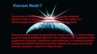 Kavram Nedir?
Her kavram bir grup içerisinde yer alır. Bu grubu oluĢturan
öğelerin ortak ve değiĢken özellikleri bulunur. Bu açıdan, her
kavram baĢka kavramlarla bir Ģekilde iliĢkilidir diyebiliriz.
Kavramların çok sayıda örneği bulunur. Ancak kavramlar, temsil ettikleri
en iyi örneklerle (prototip) öğrenilir. Yani varlıklar ortak özelliklerine göre
gruplanmıĢ olmasaydı, birbirinden ayırt edilmemiĢ ve birbiriyle iliĢkileri
kurulmamıĢ binlerce izlenim karĢısında kalınırdı. Bu durum zihinsel bir
karmaĢa oluĢturur, sistemli bir bilgi olmazdı.
 