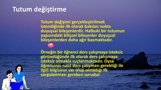 Tutum değiştirme
Tutum değişimi gerçekleştirilmek
istendiğinde ilk olarak bakılan nokta
duyuşsal bileşenlerdir. Halbuki bir tutumun
yapısındaki bilişsel bileşenler duyuşsal
bileşenlerden daha ağır basmaktadır.
Örneğin bir öğrenci ders çalışmaya isteksiz
göründüğünde ilk olarak ders çalışmaya
isteksiz olmakla suçlanmaktadır. Oysa
öğrencinin nasıl ders çalışması gerektiği ile
ilgili bilgisinin var olup olmadığı ilk
sorgulanması gereken sorudur.
 