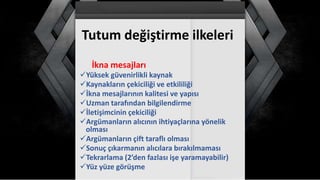 Tutum değiştirme ilkeleri
İkna mesajları
Yüksek güvenirlikli kaynak
Kaynakların çekiciliği ve etkililiği
İkna mesajlarının kalitesi ve yapısı
Uzman tarafından bilgilendirme
İletişimcinin çekiciliği
Argümanların alıcının ihtiyaçlarına yönelik
olması
Argümanların çift taraflı olması
Sonuç çıkarmanın alıcılara bırakılmaması
Tekrarlama (2’den fazlası işe yaramayabilir)
Yüz yüze görüşme
 