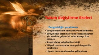 Tutum değiştirme ilkeleri
Dengesizliğin yaratılması
Bireyin önemli bir adım atmaya ikna edilmesi
Bireyin ödül kazanmak ya da cezadan kaçmak
için kendiyle çelişen bir adım atmaya ikna
edilmesi
Sosyal olarak kabullenilme isteği
Bilişsel, davranışsal ve duyuşsal dengesizlik
yaratılması
İstenen duruma adım adım yaklaşılması
 