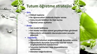 Tutum öğretme stratejisi
• Giriş
Dikkati toplama
Ne öğrenecekleri hakkında bilgiler verme
Daha önceki bildikleri ile ilişki kurma
Öğretsel amacı açıklama
• Kurgu
Rol model belirleme
Rol model istenilen eylemi gerçekleştirirken görülmeli
Öğrencilerin rol modelin davranışlarından sonuçlar
çıkarmalı
• Uygulama
Öğrenilen tutumun sergilenebileceği durumlar sunma
Öğrencilerin durumlar karşısında nasıl bir tutum
sergileyeceklerinin belirlenmesi
Tutumları belirlerken neye dayandıklarının
açıklanması
Dönütleri değerlendirme
 