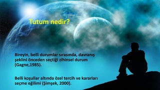 Tutum nedir?
Bireyin, belli durumlar sırasında, davranış
şeklini önceden seçtiği zihinsel durum
(Gagne,1985).
Belli koşullar altında özel tercih ve kararları
seçme eğilimi (Şimşek, 2000).
 