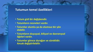 Tutumun temel özellikleri
• Tutum gizli bir değişkendir.
• Tutumların nesneleri vardır.
• Tutumlar olumlu ya da olumsuz bir yön
alabilir.
• Tutumların duyuşsal, bilişsel ve davranışsal
öğeleri vardır.
• Tutumlar görece durağan ve süreklidir.
Ancak değiştirilebilir.
 