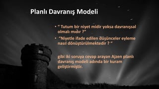 Planlı Davranış Modeli
• “ Tutum bir niyet midir yoksa davranışsal
olmalı mıdır ?”
• “Niyetle ifade edilen düşünceler eyleme
nasıl dönüştürülmektedir ? “
gibi iki soruya cevap arayan Ajzen planlı
davranış modeli adında bir kuram
geliştirmiştir.
 
