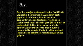 Özet
Özet ğında atılacak ilk adım özeti kimin
yapacağını belirlenmesidir.Öğrenenin özeti
yapması durumunda , ilkenin tanımını
öğrenenlerin kendi ifadeleriyle yazılması ile
başlanır.Daha sonra ilkenin içerdiği kavramlar ve
aralarındaki ilişkiler öğrenenler tarafından
açıklanır.Bu adımdan sonra ilkenin günlük
hayatta kullanımında dönük örnekler verilerek
ilkenin başka bağlamlara transferi sağlanmaya
çalışılır.
 