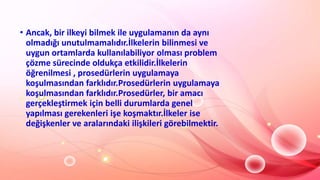 • Ancak, bir ilkeyi bilmek ile uygulamanın da aynı
olmadığı unutulmamalıdır.İlkelerin bilinmesi ve
uygun ortamlarda kullanılabiliyor olması problem
çözme sürecinde oldukça etkilidir.İlkelerin
öğrenilmesi , prosedürlerin uygulamaya
koşulmasından farklıdır.Prosedürlerin uygulamaya
koşulmasından farklıdır.Prosedürler, bir amacı
gerçekleştirmek için belli durumlarda genel
yapılması gerekenleri işe koşmaktır.İlkeler ise
değişkenler ve aralarındaki ilişkileri görebilmektir.
 