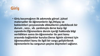 Giriş
• Giriş ğının ilk adımında görsel ,işitsel
materyaller ile öğrenenlerin ilgi,ihtiyaç ve
beklentileri çerçevesinde dikkatlerini çekebilecek bir
durum , soru , vb. yardımıyla derse karşı ilgi
uyandırılır.Öğrenenlere dersin içeriği hakkında bilgi
verildikten sonra ön-öğrenmeler ile yeni konu
arasında bağlantılar kurulur.Derse ilginin sürmesi için
öğrenecekleri konu ile ilgili bir sorgu geliştirilerek
öğrenenlerin bu sorgunun peşine düşmeleri sağlanır.
 
