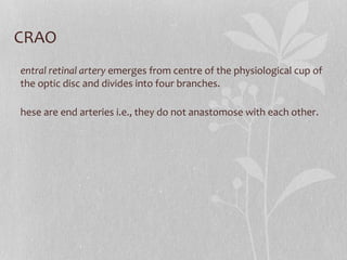 CRAO C entral retinal artery  emerges from centre of the physiological cup of the optic disc and divides into four branches. These are end arteries i.e., they do not anastomose with each other. 