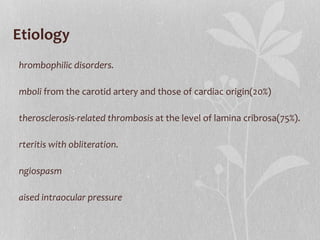 Etiology Thrombophilic disorders. Emboli  from the carotid artery and those of cardiac origin(20%) Atherosclerosis-related thrombosis  at the level of lamina cribrosa(75%). Arteritis with obliteration. Angiospasm Raised intraocular pressure 