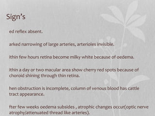 Sign’s Red reflex absent. Marked narrowing of large arteries, arterioles invisible. Within few hours retina become milky white because of oedema. Within a day or two macular area show cherry red spots because of choroid shining through thin retina. When obstruction is incomplete, column of venous blood has cattle tract appearance. After few weeks oedema subsides , atrophic changes occur(optic nerve atrophy/attenuated thread like arteries). No PL/PR 