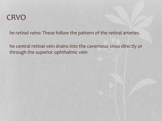 CRVO The retinal veins:  These follow the pattern of the retinal arteries. The central retinal vein drains into the cavernous sinus directly or through the superior ophthalmic vein 