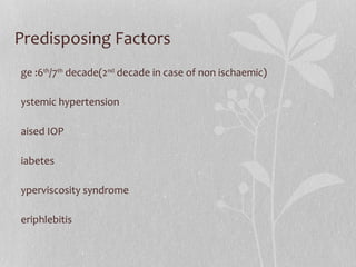 Predisposing Factors Age :6 th /7 th  decade(2 nd  decade in case of non ischaemic) Systemic hypertension Raised IOP Diabetes Hyperviscosity syndrome Periphlebitis 