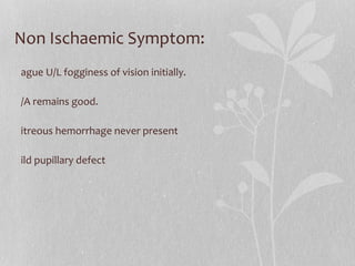Non Ischaemic Symptom: Vague U/L fogginess of vision initially. V/A remains good. Vitreous hemorrhage never present Mild pupillary defect 