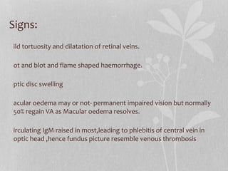 Signs: Mild tortuosity and dilatation of retinal veins. Dot and blot and flame shaped haemorrhage. Optic disc swelling Macular oedema may or not- permanent impaired vision but normally 50% regain VA as Macular oedema resolves. Circulating IgM raised in most,leading to phlebitis of central vein in optic head ,hence fundus picture resemble venous thrombosis 