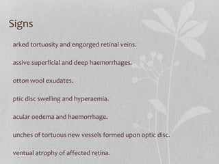 Signs Marked tortuosity and engorged retinal veins. Massive superficial and deep haemorrhages. Cotton wool exudates. Optic disc swelling and hyperaemia. Macular oedema and haemorrhage. Bunches of tortuous new vessels formed upon optic disc. Eventual atrophy of affected retina. Fundus described as BLOOD AND THUNDER FUNDUS Obstruction of central vein just behind lamina cribrosa ,peripheral at bifurcation as in arterisclerotic  